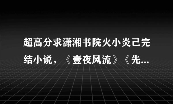 超高分求潇湘书院火小炎己完结小说，《壹夜风流》《先洞房后拜堂》《娘子走错房 》《轻薄帝师》等。