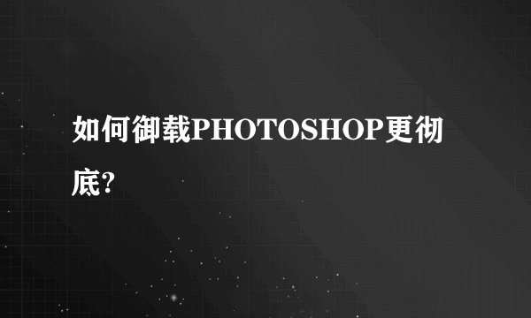 如何御载PHOTOSHOP更彻底?