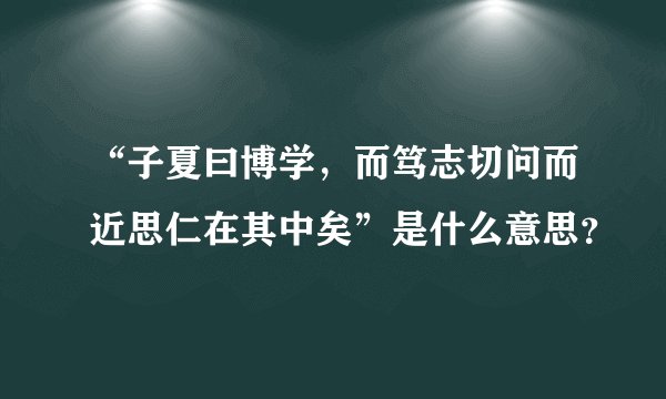 “子夏曰博学，而笃志切问而近思仁在其中矣”是什么意思？