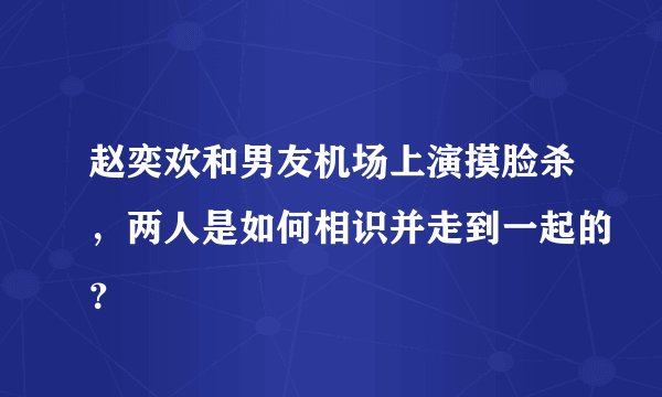 赵奕欢和男友机场上演摸脸杀，两人是如何相识并走到一起的？