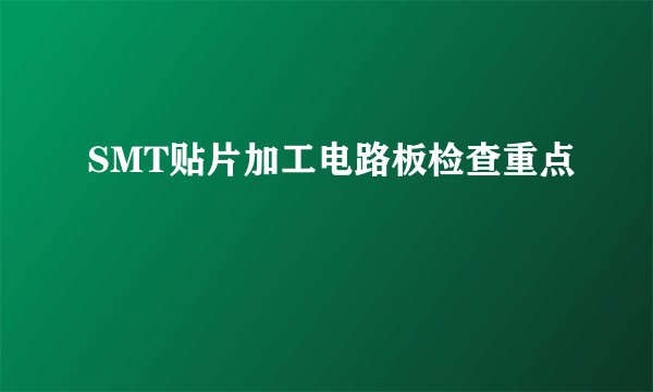 SMT贴片加工电路板检查重点