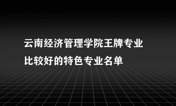 云南经济管理学院王牌专业 比较好的特色专业名单
