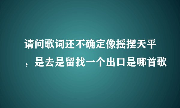 请问歌词还不确定像摇摆天平，是去是留找一个出口是哪首歌