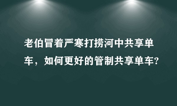 老伯冒着严寒打捞河中共享单车，如何更好的管制共享单车?
