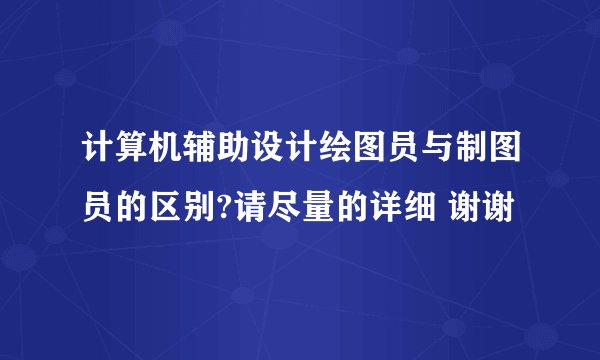 计算机辅助设计绘图员与制图员的区别?请尽量的详细 谢谢