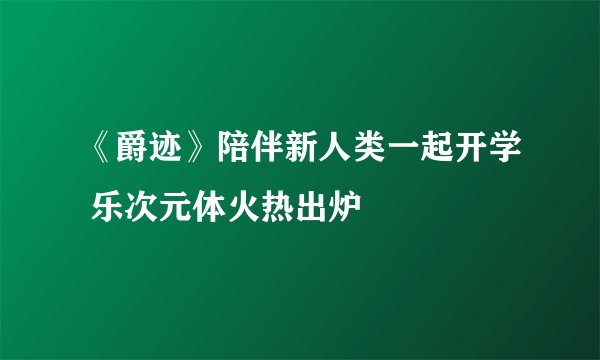《爵迹》陪伴新人类一起开学 乐次元体火热出炉