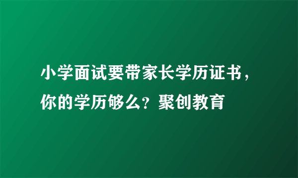 小学面试要带家长学历证书，你的学历够么？聚创教育
