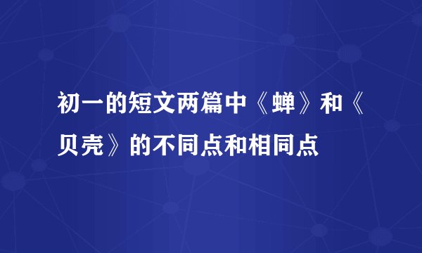 初一的短文两篇中《蝉》和《贝壳》的不同点和相同点