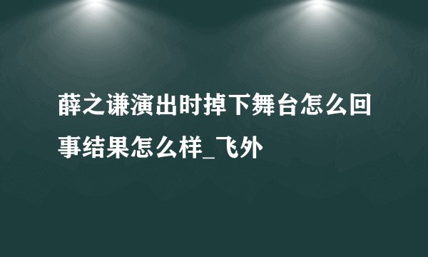 薛之谦演出时掉下舞台怎么回事结果怎么样_飞外