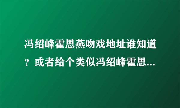 冯绍峰霍思燕吻戏地址谁知道？或者给个类似冯绍峰霍思燕吻戏的也可以呀？~~~~~悉