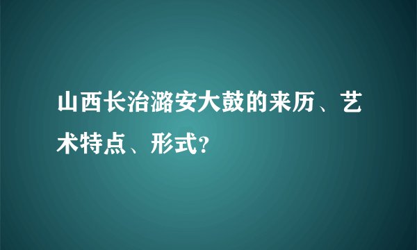 山西长治潞安大鼓的来历、艺术特点、形式？