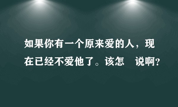 如果你有一个原来爱的人，现在已经不爱他了。该怎麼说啊？