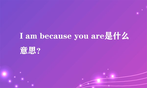 I am because you are是什么意思？