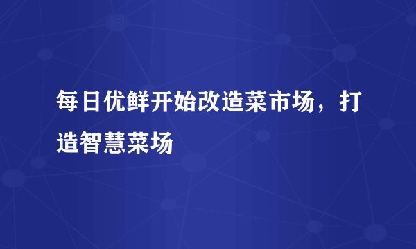 每日优鲜开始改造菜市场，打造智慧菜场