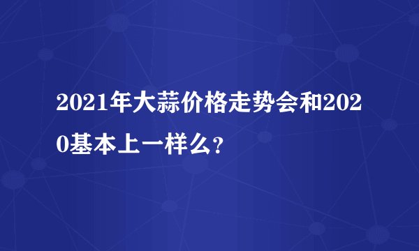 2021年大蒜价格走势会和2020基本上一样么?