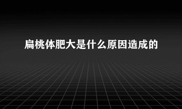 扁桃体肥大是什么原因造成的