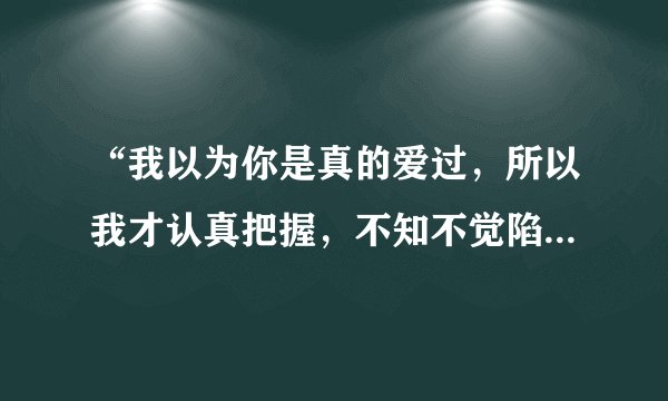“我以为你是真的爱过，所以我才认真把握，不知不觉陷入爱的旋涡”这是哪首歌里的歌词？