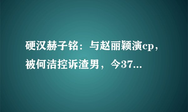 硬汉赫子铭：与赵丽颖演cp，被何洁控诉渣男，今37岁吃生肉吃到吐