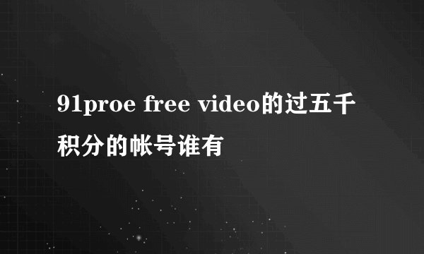 91proe free video的过五千积分的帐号谁有