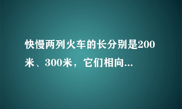 快慢两列火车的长分别是200米、300米，它们相向而行，坐在慢车上的人见快车通过此人窗口的时间是8秒，则坐