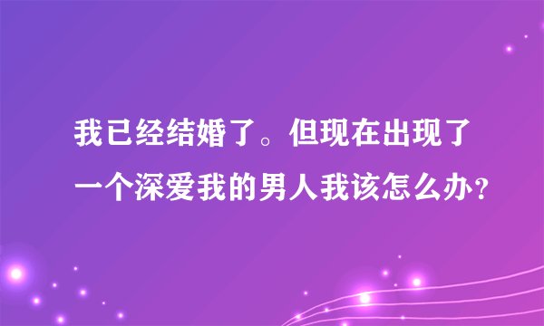 我已经结婚了。但现在出现了一个深爱我的男人我该怎么办？