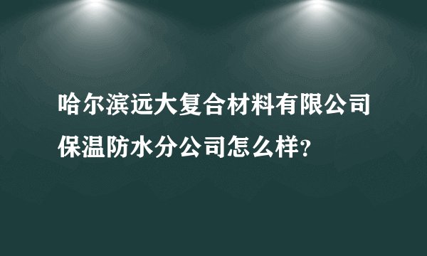 哈尔滨远大复合材料有限公司保温防水分公司怎么样？
