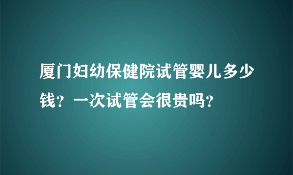 厦门妇幼保健院试管婴儿多少钱？一次试管会很贵吗？