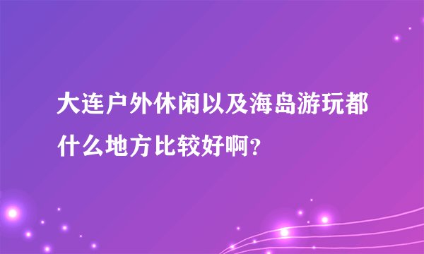 大连户外休闲以及海岛游玩都什么地方比较好啊？