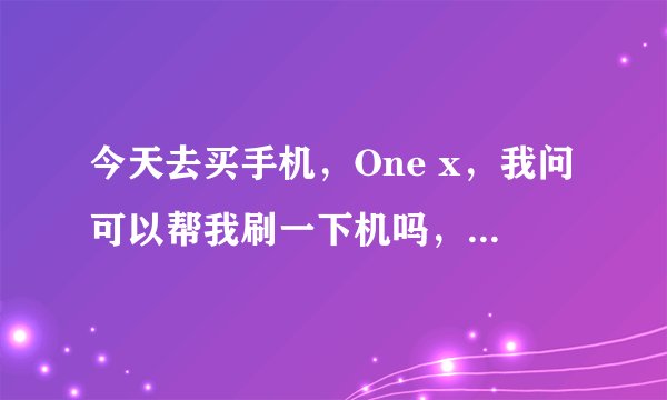 今天去买手机，One x，我问可以帮我刷一下机吗，他说机子是港行的，中文，不需要刷，我说是刷机，不是...