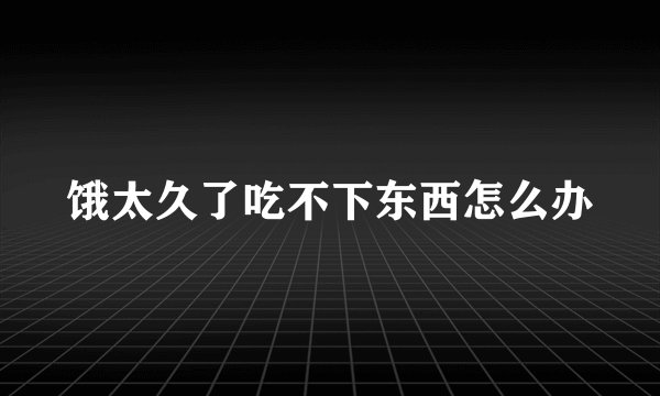 饿太久了吃不下东西怎么办