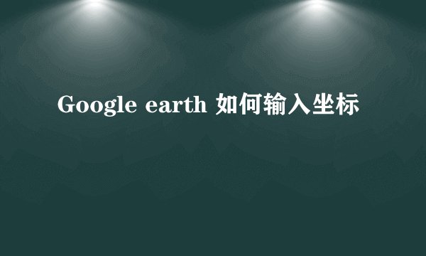 Google earth 如何输入坐标
