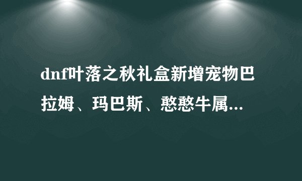 dnf叶落之秋礼盒新增宠物巴拉姆、玛巴斯、憨憨牛属性技能介绍？