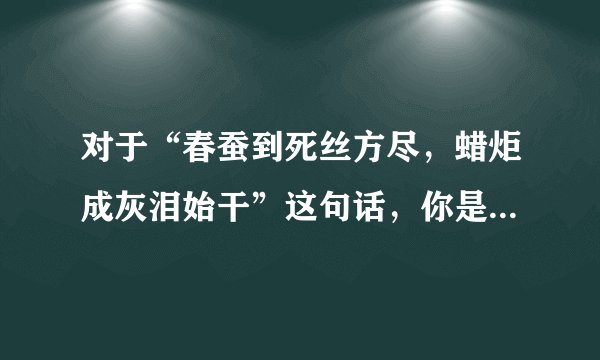 对于“春蚕到死丝方尽，蜡炬成灰泪始干”这句话，你是怎么理解的 ？