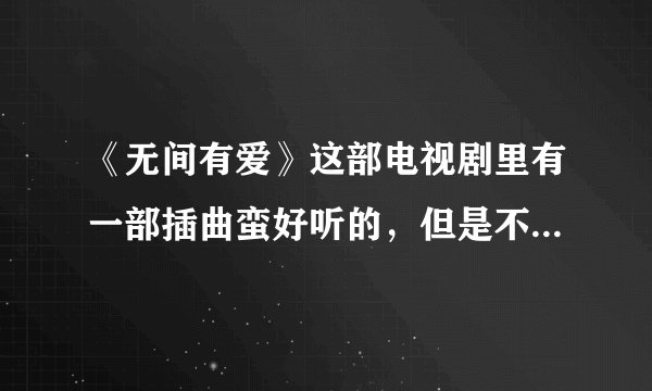 《无间有爱》这部电视剧里有一部插曲蛮好听的，但是不知道叫啥名，麻烦告诉我下这里面所有的插曲和主题曲