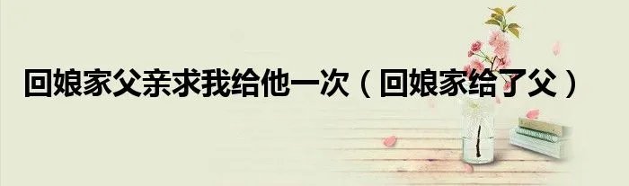 回娘家父亲求我给他一次（回娘家给了父）
