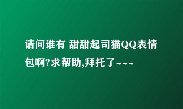 请问谁有 甜甜起司猫QQ表情包啊?求帮助,拜托了~~~