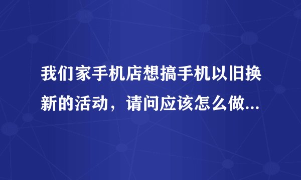 我们家手机店想搞手机以旧换新的活动，请问应该怎么做这项活动？