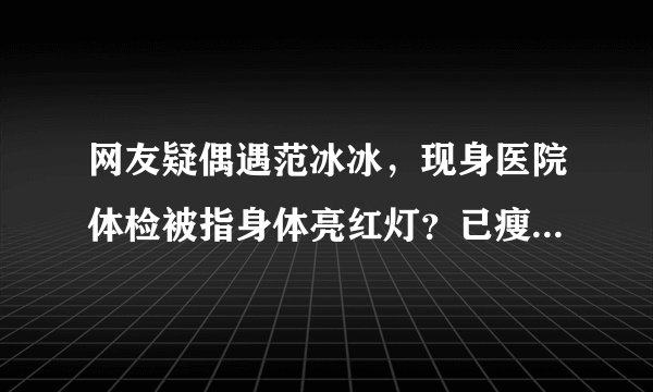 网友疑偶遇范冰冰，现身医院体检被指身体亮红灯？已瘦成筷子腿