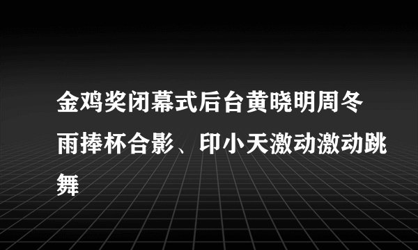 金鸡奖闭幕式后台黄晓明周冬雨捧杯合影、印小天激动激动跳舞