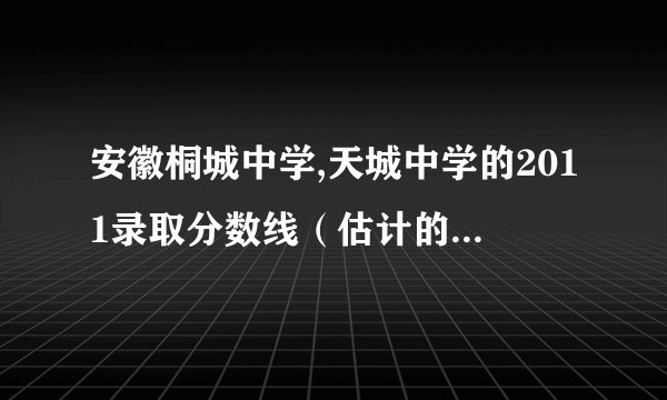 安徽桐城中学,天城中学的2011录取分数线（估计的也行），还有哪些分数线600分左右的学校？