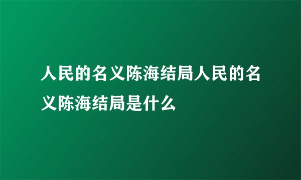 人民的名义陈海结局人民的名义陈海结局是什么