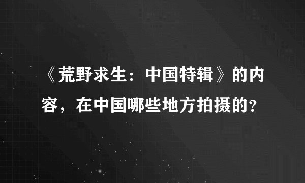 《荒野求生：中国特辑》的内容，在中国哪些地方拍摄的？