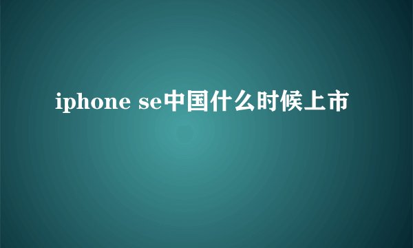 iphone se中国什么时候上市