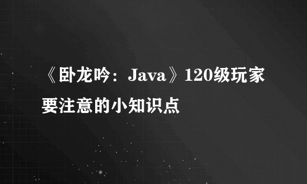 《卧龙吟：Java》120级玩家要注意的小知识点