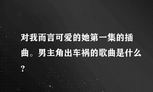 对我而言可爱的她第一集的插曲。男主角出车祸的歌曲是什么？
