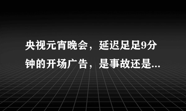 央视元宵晚会,延迟足足9分钟的开场广告,是事故还是为了放广告?