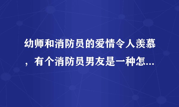 幼师和消防员的爱情令人羡慕，有个消防员男友是一种怎样的体验？