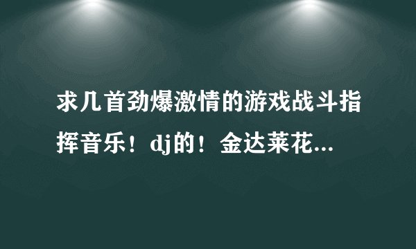 求几首劲爆激情的游戏战斗指挥音乐！dj的！金达莱花和棒棒棒已经有了，再求几首！今晚游戏打架用！战歌
