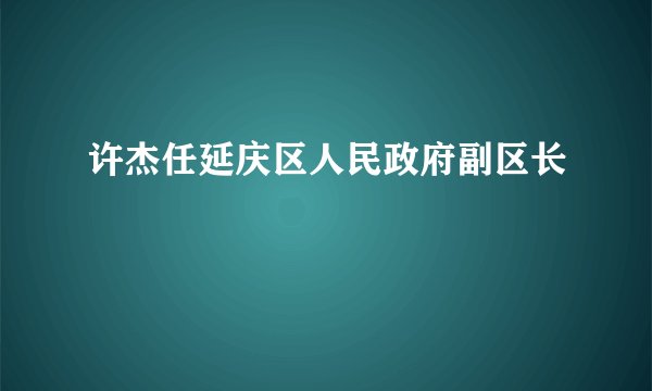 许杰任延庆区人民政府副区长