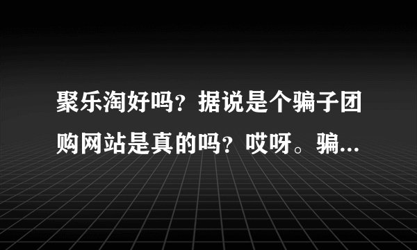聚乐淘好吗？据说是个骗子团购网站是真的吗？哎呀。骗子好多！在线急求！！